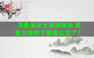 双鱼座女生被接吻后 双鱼女接吻了就是认定了？